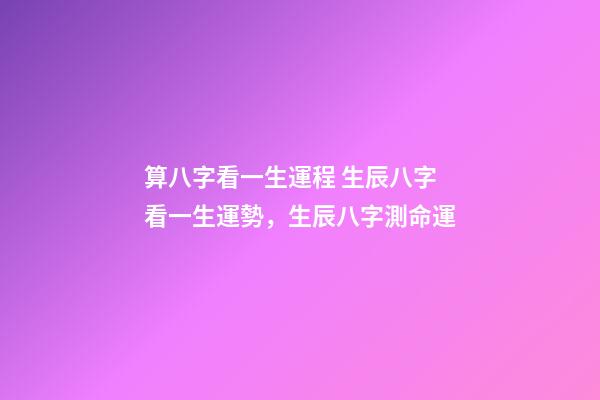 算八字看一生運程 生辰八字看一生運勢，生辰八字測命運